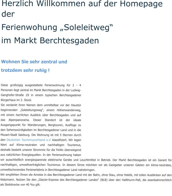 Herzlich Willkommen auf der Homepage der  Ferienwohung „Soleleitweg“  im Markt Berchtesgaden   Wohnen Sie sehr zentral und  trotzdem sehr ruhig !  Diese großzügig ausgestattete Ferienwohnung für 2 - 4 Personen liegt zentral im Markt Berchtesgaden in der Ludwig-Ganghofer-Straße 29 in einem typischen Berchtesgadener Bürgerhaus im 2. Stock. Sie verdankt ihren Namen dem unmittelbar vor der Haustür beginnenden „Soleleitungsweg“, einem Höhenwanderweg, mit einem herrlichen Ausblick über Berchtesgaden und auf das Alpenpanorama. Dieser Standort ist der ideale Ausgangspunkt für Wanderungen, Bergtouren, Ausflüge zu den Sehenswürdigkeiten im Berchtesgadener Land und in die Mozart-Stadt Salzburg. Die Wohnung ist mit 5 Sternen durch den Deutschen Tourismusverband e.V. klassifiziert. Wir legen Wert auf Klima-neutralen und nachhaltigen Tourismus, deshalb besteht unserer Strommix für die FeWo überwiegend aus natürlichen Energiequellen. In der Ferienwohnung haben wir ausschließlich energiesparende elektrische Geräte und Leuchtmittel in Betrieb. Der Markt Berchtesgaden ist ein Garant für nachhaltigen, umweltverträglichen Tourismus. In diesem Sinne möchten wir als Gastgeber unseren Gästen ein klima-neutrales, umweltschonendes Ferienerlebnis in Berchtesgadener Land nahebringen. Wir empfehlen Ihnen die Anreise in das Berchtesgadener Land mit der Bahn, ohne Stau, ohne Hektik, mit tollen Ausblicken auf den Watzmann. Nutzen Sie den „Glacier-Express des Berchtesgadener Landes“ (BLB) über den Hallthurm-Paß, die eisenbahnrechtlich als Steilstrecke von 40 %o gilt.